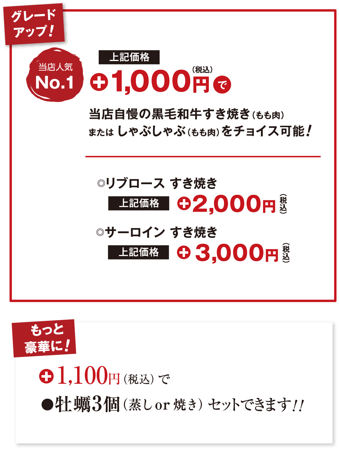 グレードアップ!当店人気No.1 価格+1,000円で当店自慢の黒毛和牛すき焼き（もも肉）または しゃぶしゃぶ（もも肉）をチョイス可能！リブロース すき焼き 価格+2,000円 サーロイン すき焼き 価格+3,000円 もっと豪華に！ +1,100円（税込）で牡蠣3個（蒸し or 焼き）セットできます！！