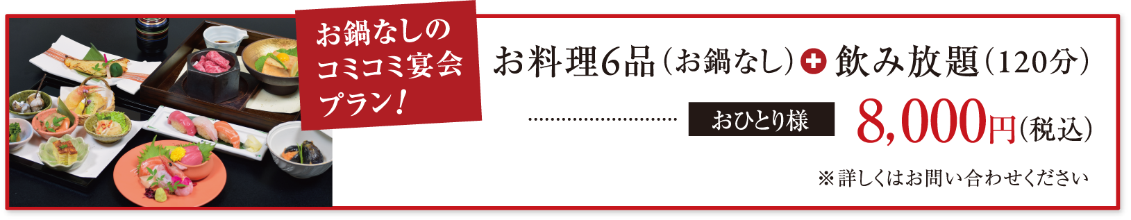 お鍋なしのコミコミ宴会プラン! お料理6品(お鍋なし)+飲み放題(120分) おひとり様8,000円(税込) ※詳しくはお問い合わせください