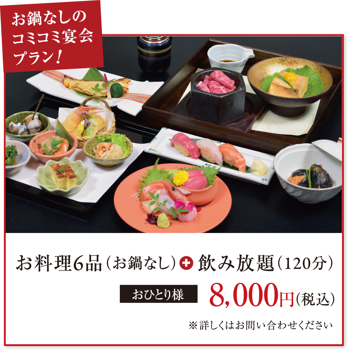 お鍋なしのコミコミ宴会プラン! お料理6品(お鍋なし)+飲み放題(120分) おひとり様8,000円(税込) ※詳しくはお問い合わせください