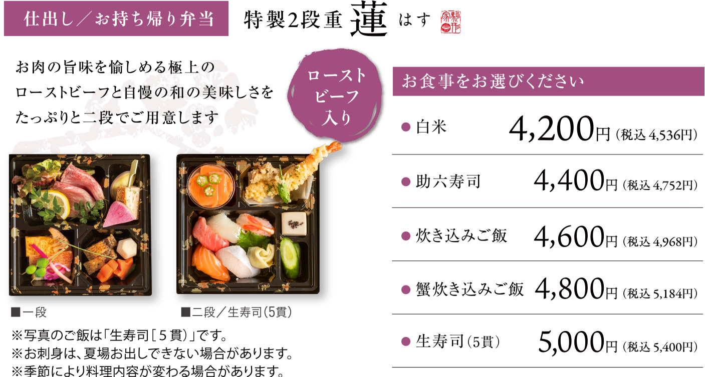 仕出し/お持ち帰り弁当 特製2段重 蓮　お肉の旨味を愉しめる極上のローストビーフと自慢の和の美味しさをたっぷりと二段でご用意します  ローストビーフ入り　お食事をお選びください	白米4,200円(税込4,536円)、助六寿司4,400円(税込4,752円)、炊き込みご飯 4,600円(税込4,968円)、蟹炊き込みご飯 4,800円(税込5,184円)、生寿司(5貫)5,000円(税込5,400円)