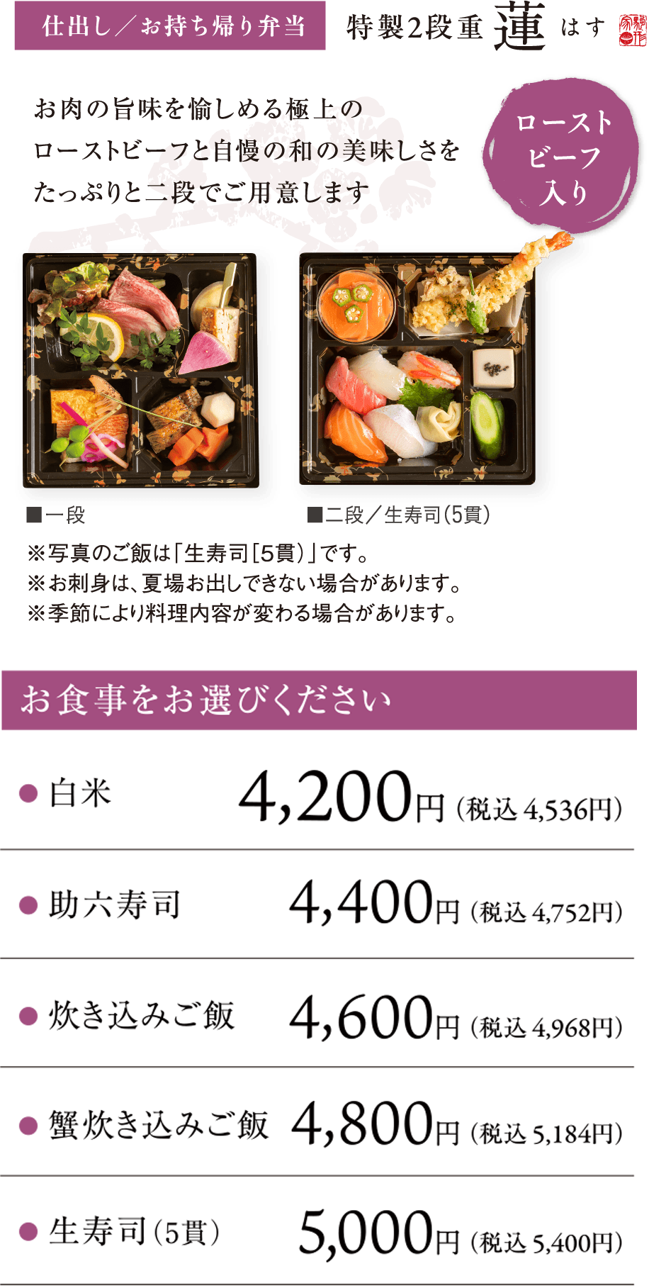 仕出し/お持ち帰り弁当 特製2段重 蓮　お肉の旨味を愉しめる極上のローストビーフと自慢の和の美味しさをたっぷりと二段でご用意します  ローストビーフ入り　お食事をお選びください	白米4,200円(税込4,536円)、助六寿司4,400円(税込4,752円)、炊き込みご飯 4,600円(税込4,968円)、蟹炊き込みご飯 4,800円(税込5,184円)、生寿司(5貫)5,000円(税込5,400円)