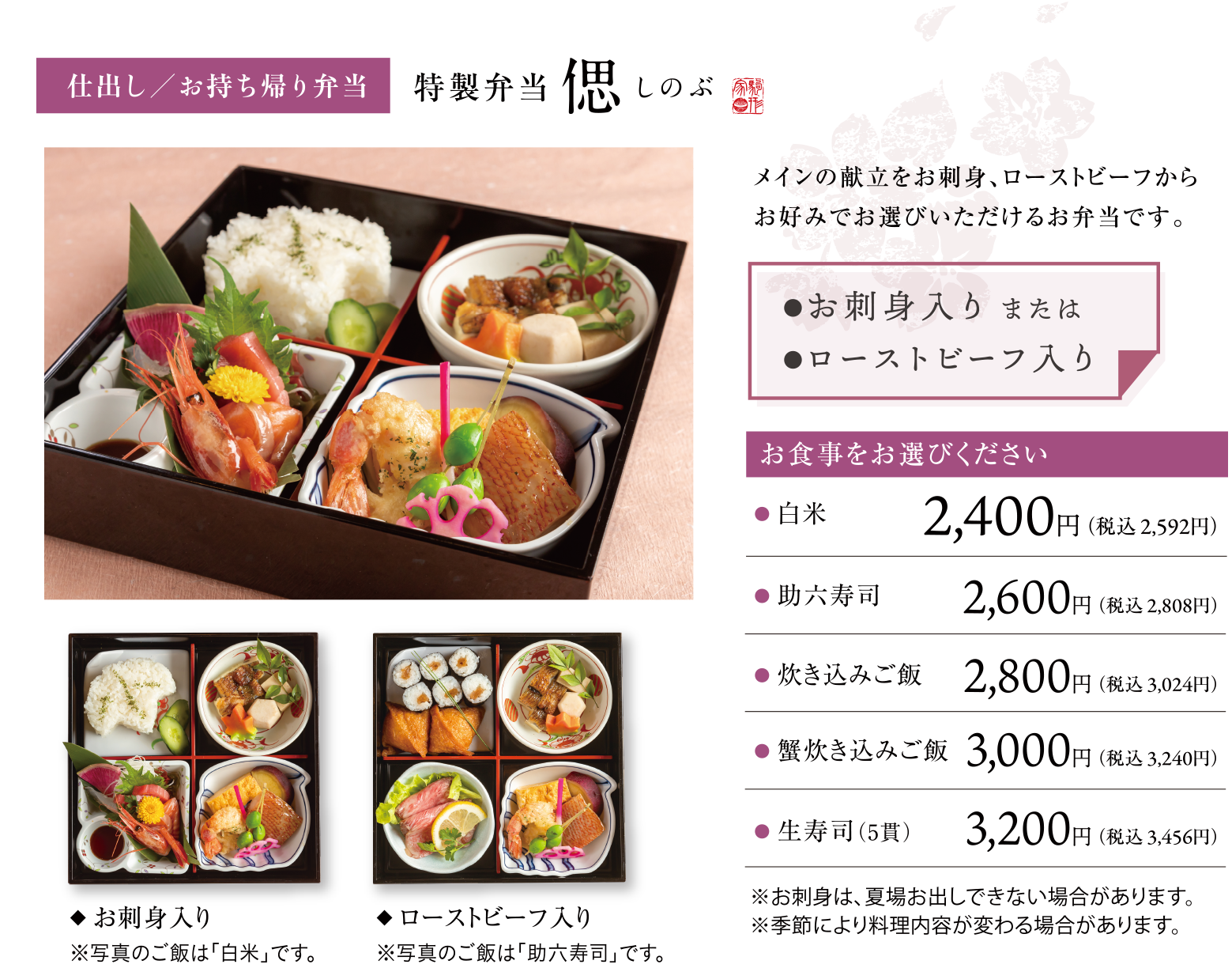 仕出し／お持ち帰り弁当 特製弁当 偲 メインの献立をお刺身、ローストビーフからお好みでお選びいただけるお弁当です。お刺身入り またはローストビーフ入り お食事をお選びください 白米2,400円(税込2,592円)、助六寿司 2,600円(税込2,808円)、炊き込みご飯 2,800円(税込3,024円)、蟹炊き込みご飯 3,000円(税込3,240円)、生寿司(5貫)3,200円(税込3,456円)