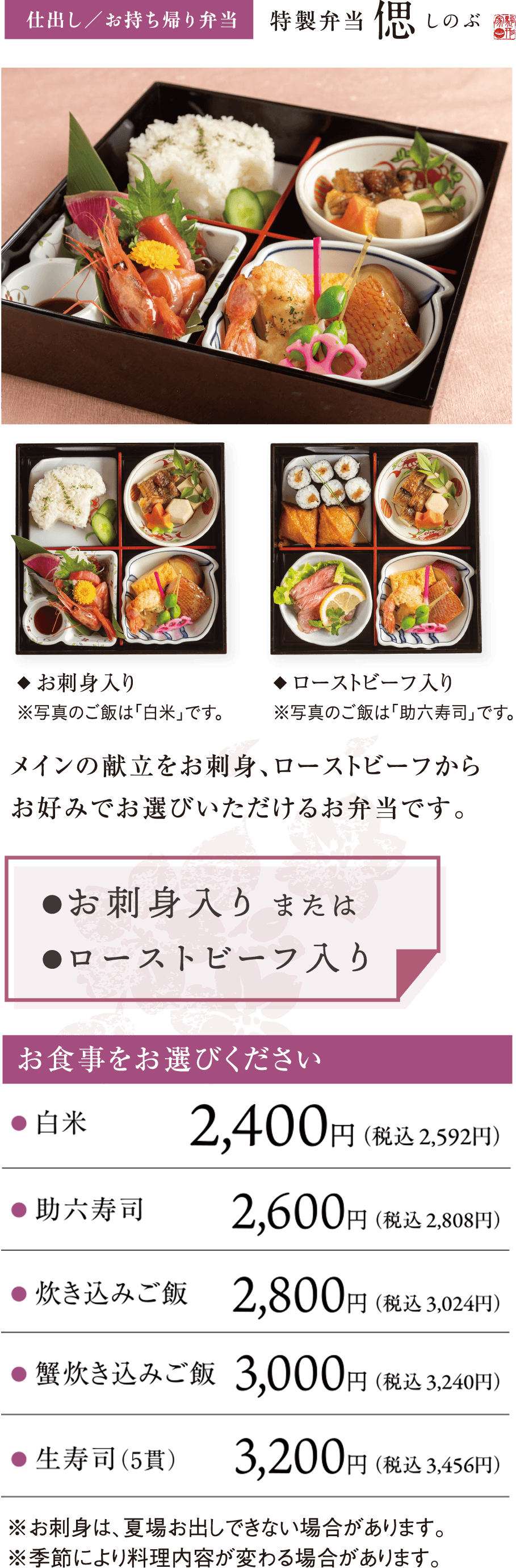 仕出し／お持ち帰り弁当 特製弁当 偲 メインの献立をお刺身、ローストビーフからお好みでお選びいただけるお弁当です。お刺身入り またはローストビーフ入り お食事をお選びください 白米2,400円(税込2,592円)、助六寿司 2,600円(税込2,808円)、炊き込みご飯 2,800円(税込3,024円)、蟹炊き込みご飯 3,000円(税込3,240円)、生寿司(5貫)3,200円(税込3,456円)